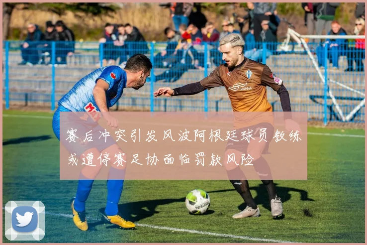 赛后冲突引发风波阿根廷球员教练或遭停赛足协面临罚款风险