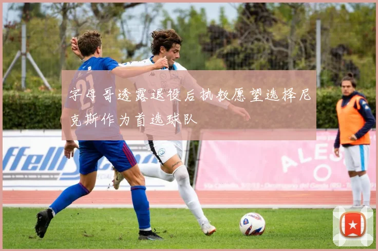 字母哥透露退役后执教愿望选择尼克斯作为首选球队