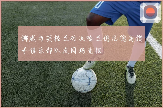挪威与英格兰对决哈兰德厄德高携手俱乐部队友同场竞技