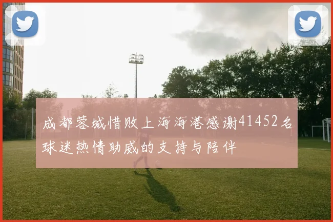 成都蓉城惜败上海海港感谢41452名球迷热情助威的支持与陪伴