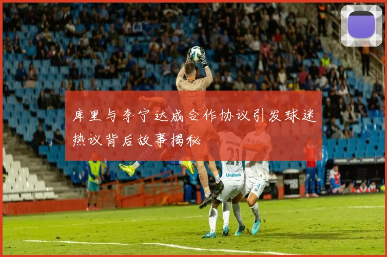 库里与李宁达成合作协议引发球迷热议背后故事揭秘