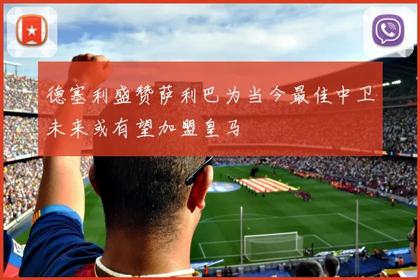 德塞利盛赞萨利巴为当今最佳中卫未来或有望加盟皇马