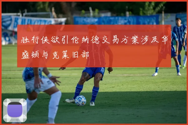 独行侠欲引伦纳德交易方案涉及华盛顿与克莱旧部