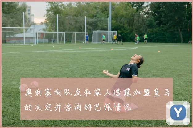 奥利塞向队友和家人透露加盟皇马的决定并咨询姆巴佩情况