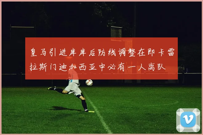 皇马引进库库后防线调整在即卡雷拉斯门迪加西亚中必有一人离队