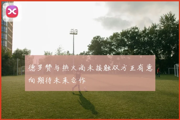 德罗赞与热火尚未接触双方互有意向期待未来合作