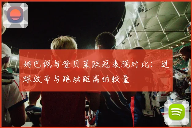 姆巴佩与登贝莱欧冠表现对比：进球效率与跑动距离的较量