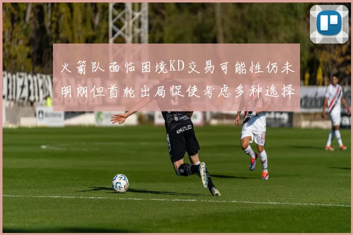 火箭队面临困境KD交易可能性仍未明朗但首轮出局促使考虑多种选择