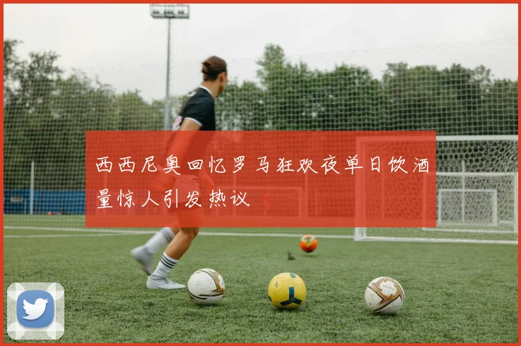 西西尼奥回忆罗马狂欢夜单日饮酒量惊人引发热议