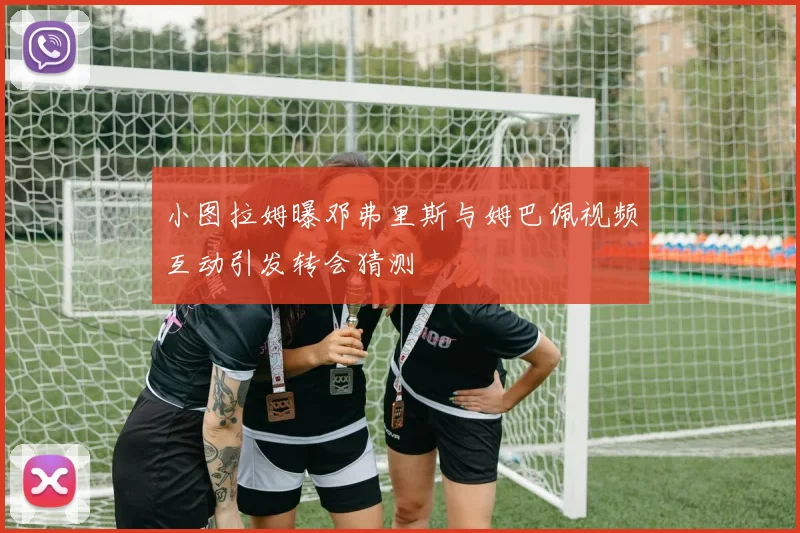 小图拉姆曝邓弗里斯与姆巴佩视频互动引发转会猜测