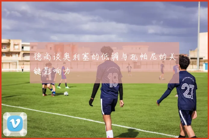 德尚谈奥利塞的低调与孔帕尼的关键影响力
