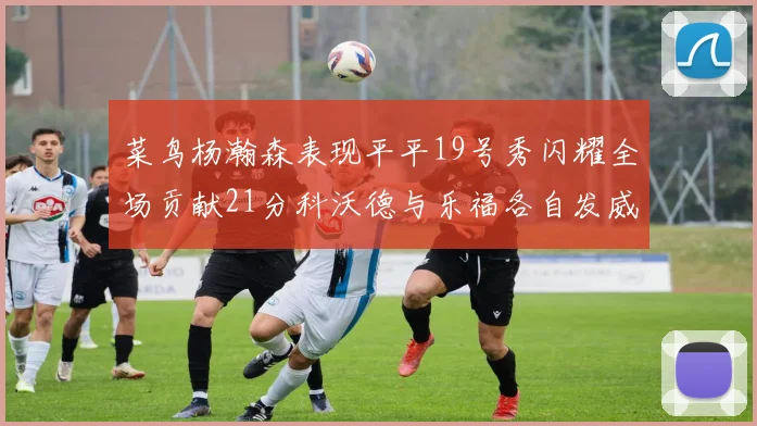 菜鸟杨瀚森表现平平19号秀闪耀全场贡献21分科沃德与乐福各自发威