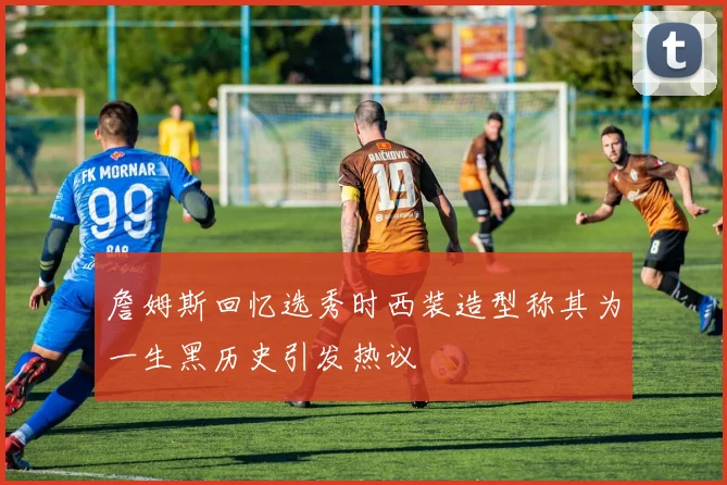 詹姆斯回忆选秀时西装造型称其为一生黑历史引发热议
