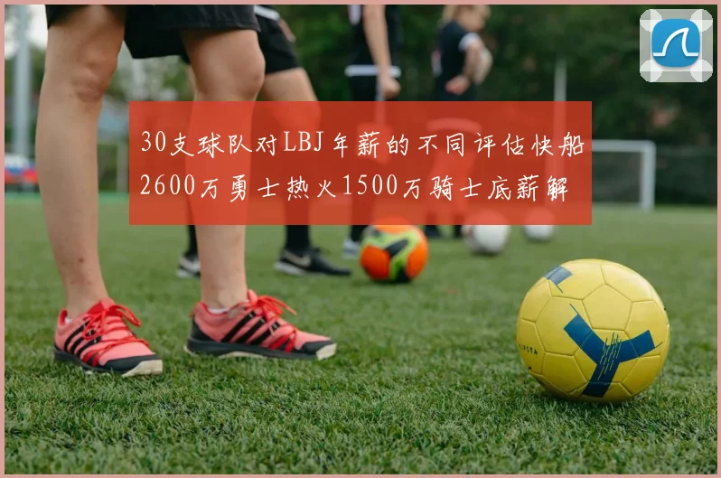 30支球队对LBJ年薪的不同评估快船2600万勇士热火1500万骑士底薪解析