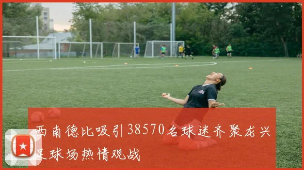 西南德比吸引38570名球迷齐聚龙兴足球场热情观战