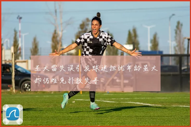 王大雷失误引发球迷担忧年龄虽大却仍难免扑救失手