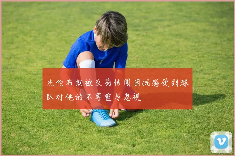 杰伦布朗被交易传闻困扰感受到球队对他的不尊重与忽视