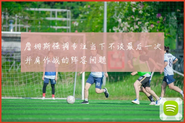詹姆斯强调专注当下不谈最后一次并肩作战的阵容问题