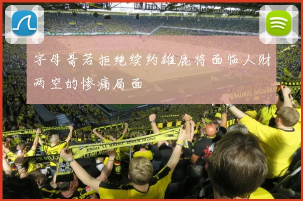字母哥若拒绝续约雄鹿将面临人财两空的惨痛局面