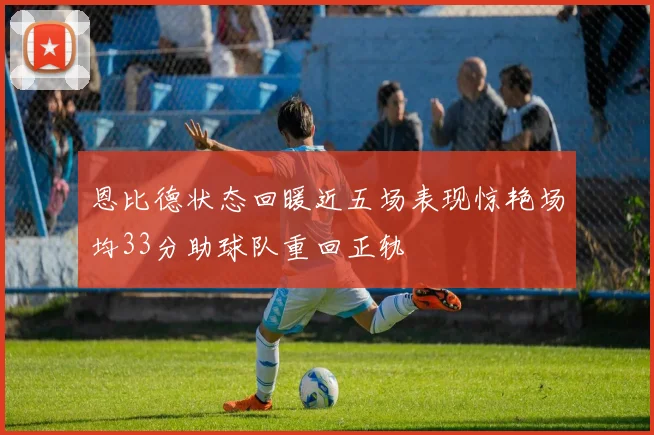 恩比德状态回暖近五场表现惊艳场均33分助球队重回正轨
