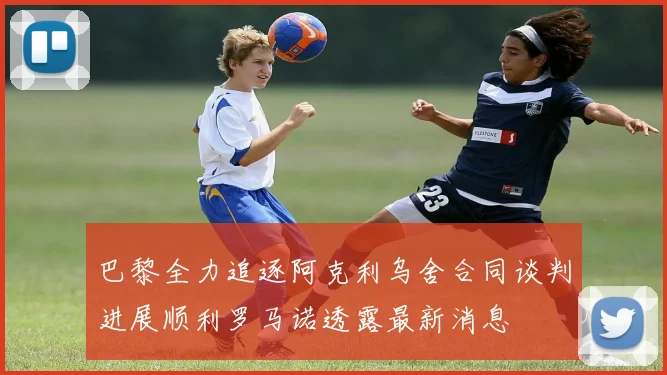 巴黎全力追逐阿克利乌舍合同谈判进展顺利罗马诺透露最新消息