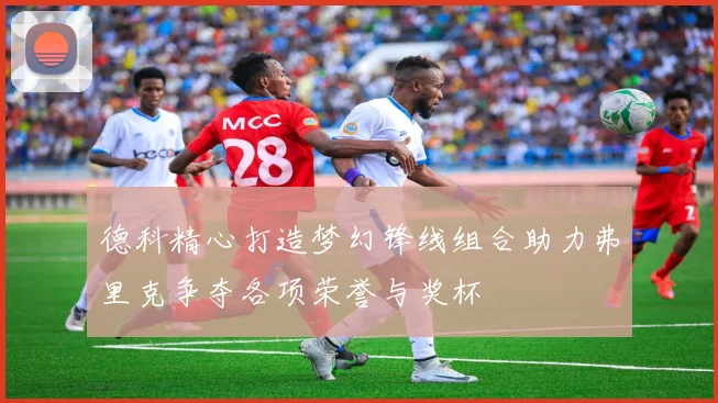 德科精心打造梦幻锋线组合助力弗里克争夺各项荣誉与奖杯