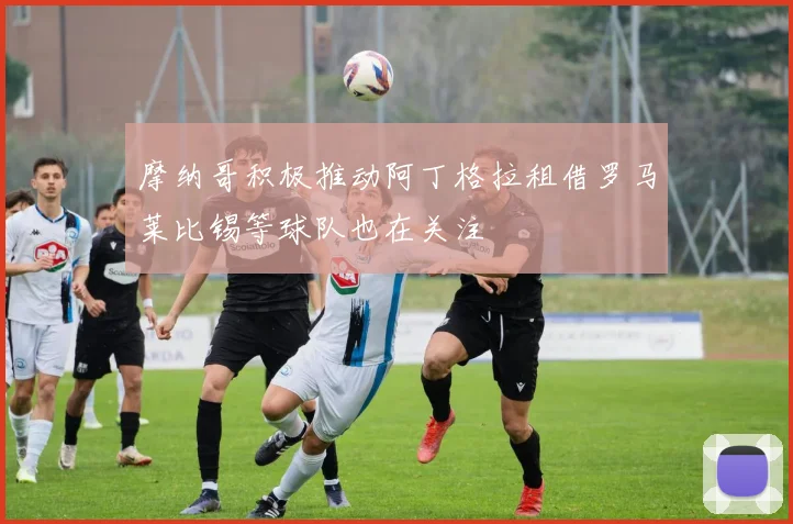 摩纳哥积极推动阿丁格拉租借罗马莱比锡等球队也在关注