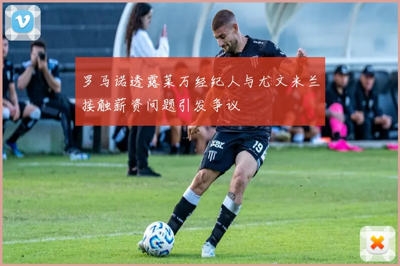 罗马诺透露莱万经纪人与尤文米兰接触薪资问题引发争议