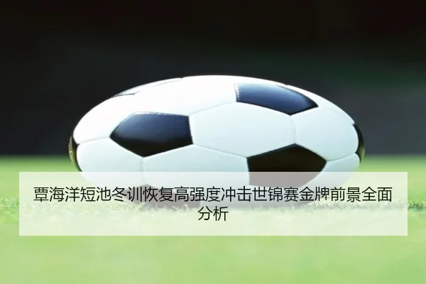 覃海洋短池冬训恢复高强度冲击世锦赛金牌前景全面分析